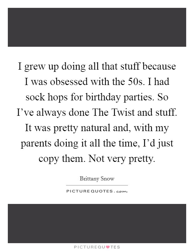 I grew up doing all that stuff because I was obsessed with the  50s. I had sock hops for birthday parties. So I've always done The Twist and stuff. It was pretty natural and, with my parents doing it all the time, I'd just copy them. Not very pretty Picture Quote #1