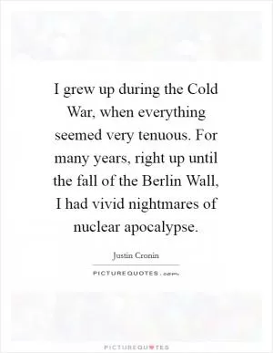 I grew up during the Cold War, when everything seemed very tenuous. For many years, right up until the fall of the Berlin Wall, I had vivid nightmares of nuclear apocalypse Picture Quote #1