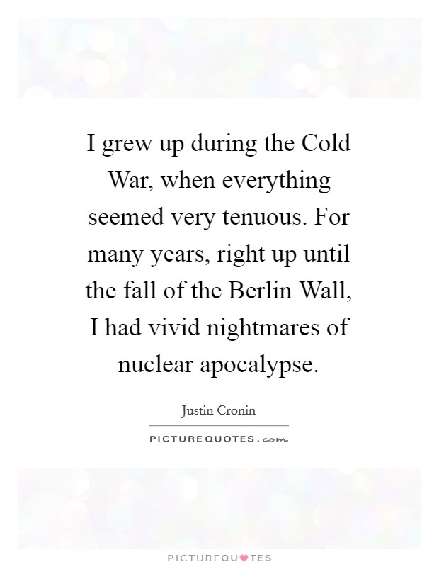 I grew up during the Cold War, when everything seemed very tenuous. For many years, right up until the fall of the Berlin Wall, I had vivid nightmares of nuclear apocalypse Picture Quote #1