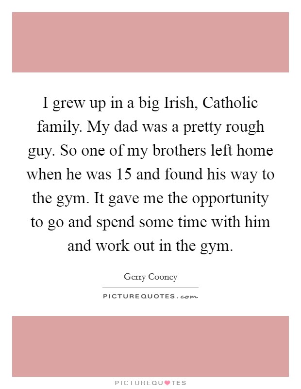 I grew up in a big Irish, Catholic family. My dad was a pretty rough guy. So one of my brothers left home when he was 15 and found his way to the gym. It gave me the opportunity to go and spend some time with him and work out in the gym Picture Quote #1