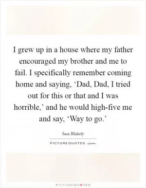 I grew up in a house where my father encouraged my brother and me to fail. I specifically remember coming home and saying, ‘Dad, Dad, I tried out for this or that and I was horrible,’ and he would high-five me and say, ‘Way to go.’ Picture Quote #1