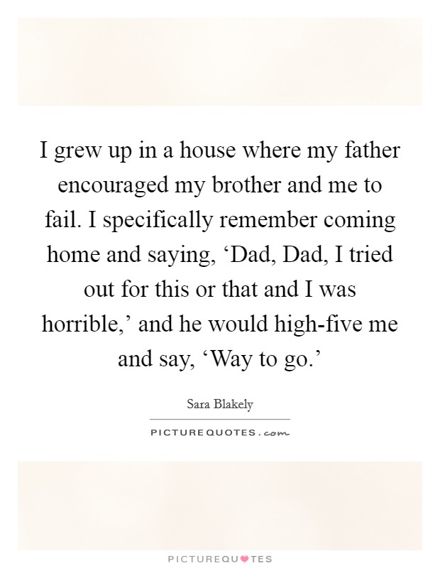 I grew up in a house where my father encouraged my brother and me to fail. I specifically remember coming home and saying, ‘Dad, Dad, I tried out for this or that and I was horrible,' and he would high-five me and say, ‘Way to go.' Picture Quote #1