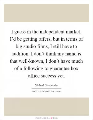 I guess in the independent market, I’d be getting offers, but in terms of big studio films, I still have to audition. I don’t think my name is that well-known, I don’t have much of a following to guarantee box office success yet Picture Quote #1