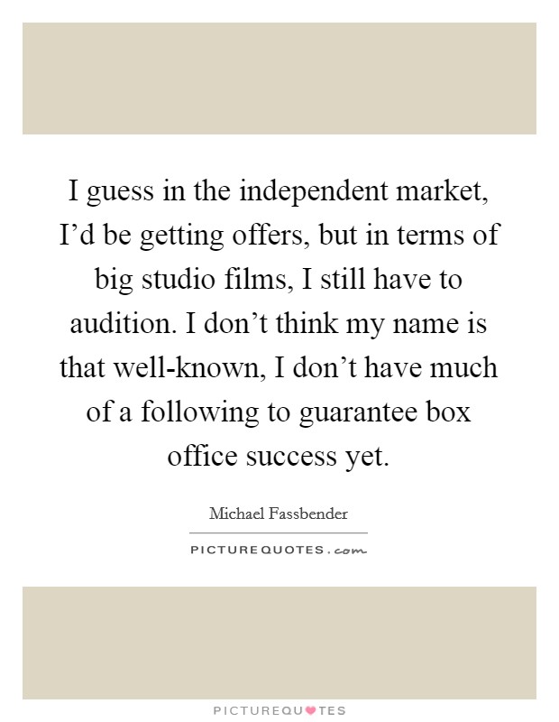 I guess in the independent market, I'd be getting offers, but in terms of big studio films, I still have to audition. I don't think my name is that well-known, I don't have much of a following to guarantee box office success yet Picture Quote #1
