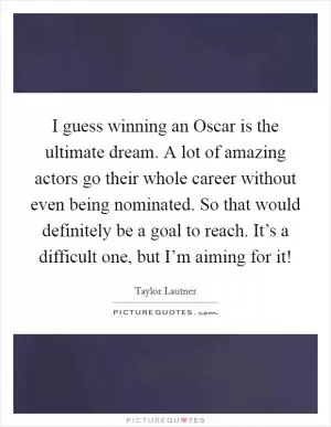 I guess winning an Oscar is the ultimate dream. A lot of amazing actors go their whole career without even being nominated. So that would definitely be a goal to reach. It’s a difficult one, but I’m aiming for it! Picture Quote #1