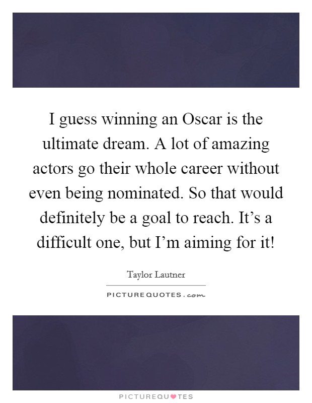 I guess winning an Oscar is the ultimate dream. A lot of amazing actors go their whole career without even being nominated. So that would definitely be a goal to reach. It's a difficult one, but I'm aiming for it! Picture Quote #1