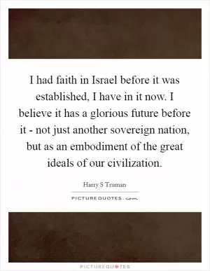 I had faith in Israel before it was established, I have in it now. I believe it has a glorious future before it - not just another sovereign nation, but as an embodiment of the great ideals of our civilization Picture Quote #1