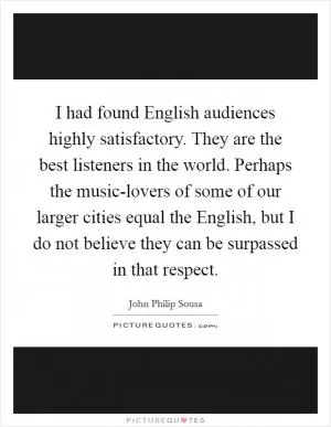 I had found English audiences highly satisfactory. They are the best listeners in the world. Perhaps the music-lovers of some of our larger cities equal the English, but I do not believe they can be surpassed in that respect Picture Quote #1