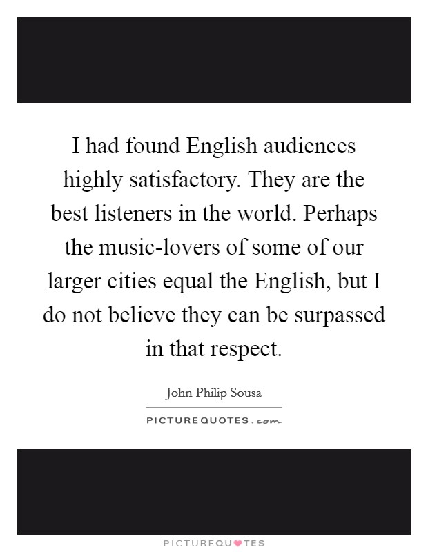 I had found English audiences highly satisfactory. They are the best listeners in the world. Perhaps the music-lovers of some of our larger cities equal the English, but I do not believe they can be surpassed in that respect Picture Quote #1