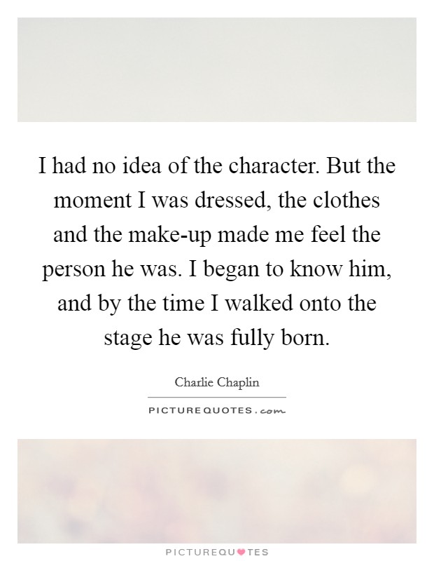 I had no idea of the character. But the moment I was dressed, the clothes and the make-up made me feel the person he was. I began to know him, and by the time I walked onto the stage he was fully born Picture Quote #1