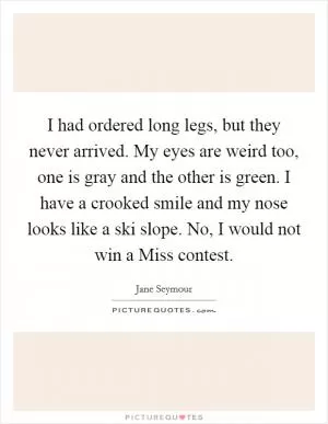 I had ordered long legs, but they never arrived. My eyes are weird too, one is gray and the other is green. I have a crooked smile and my nose looks like a ski slope. No, I would not win a Miss contest Picture Quote #1