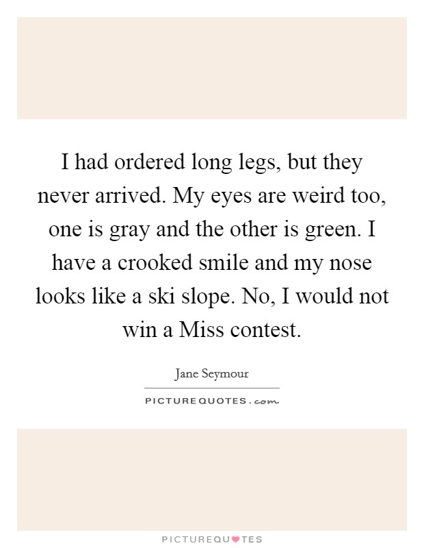 I had ordered long legs, but they never arrived. My eyes are weird too, one is gray and the other is green. I have a crooked smile and my nose looks like a ski slope. No, I would not win a Miss contest Picture Quote #1
