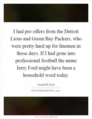 I had pro offers from the Detroit Lions and Green Bay Packers, who were pretty hard up for linemen in those days. If I had gone into professional football the name Jerry Ford might have been a household word today Picture Quote #1