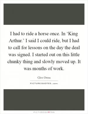 I had to ride a horse once. In ‘King Arthur.’ I said I could ride, but I had to call for lessons on the day the deal was signed. I started out on this little chunky thing and slowly moved up. It was months of work Picture Quote #1
