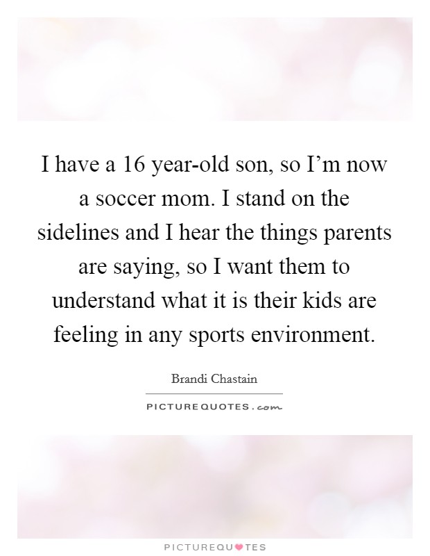 I have a 16 year-old son, so I'm now a soccer mom. I stand on the sidelines and I hear the things parents are saying, so I want them to understand what it is their kids are feeling in any sports environment Picture Quote #1