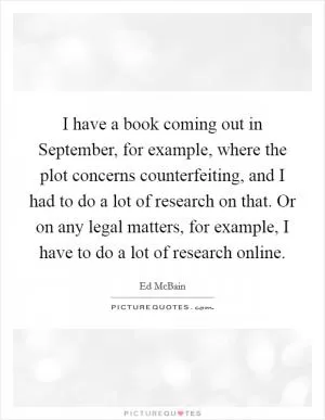 I have a book coming out in September, for example, where the plot concerns counterfeiting, and I had to do a lot of research on that. Or on any legal matters, for example, I have to do a lot of research online Picture Quote #1