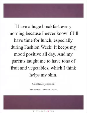 I have a huge breakfast every morning because I never know if I’ll have time for lunch, especially during Fashion Week. It keeps my mood positive all day. And my parents taught me to have tons of fruit and vegetables, which I think helps my skin Picture Quote #1