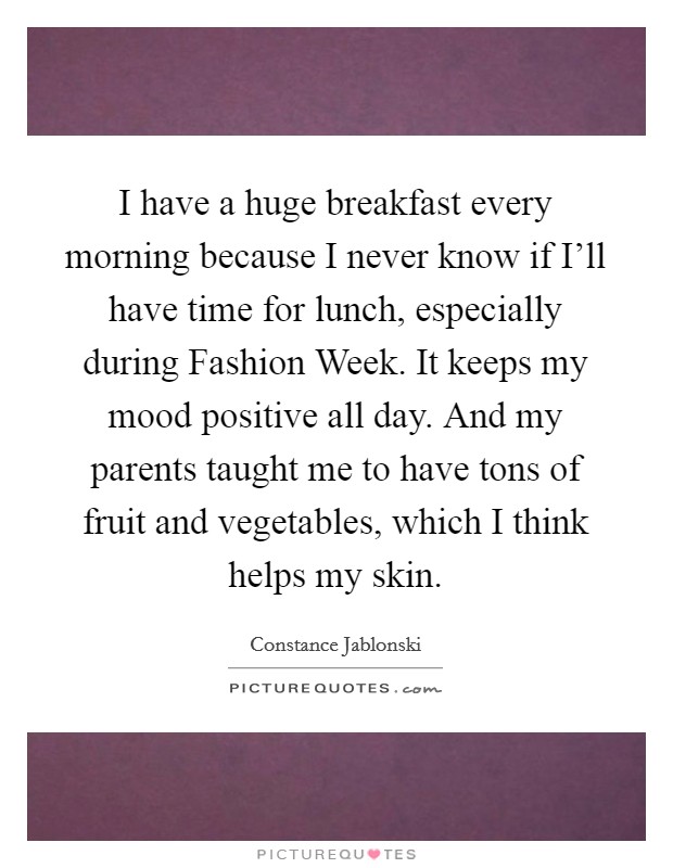 I have a huge breakfast every morning because I never know if I'll have time for lunch, especially during Fashion Week. It keeps my mood positive all day. And my parents taught me to have tons of fruit and vegetables, which I think helps my skin Picture Quote #1