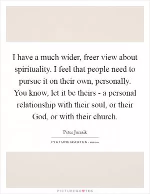 I have a much wider, freer view about spirituality. I feel that people need to pursue it on their own, personally. You know, let it be theirs - a personal relationship with their soul, or their God, or with their church Picture Quote #1