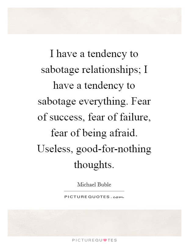 I have a tendency to sabotage relationships; I have a tendency to sabotage everything. Fear of success, fear of failure, fear of being afraid. Useless, good-for-nothing thoughts Picture Quote #1