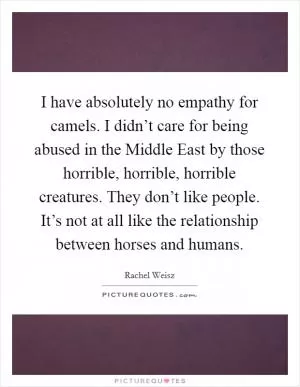 I have absolutely no empathy for camels. I didn’t care for being abused in the Middle East by those horrible, horrible, horrible creatures. They don’t like people. It’s not at all like the relationship between horses and humans Picture Quote #1