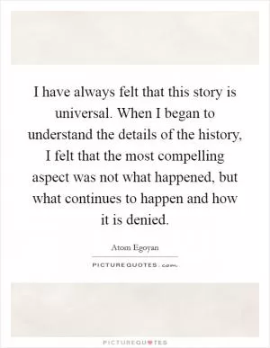 I have always felt that this story is universal. When I began to understand the details of the history, I felt that the most compelling aspect was not what happened, but what continues to happen and how it is denied Picture Quote #1