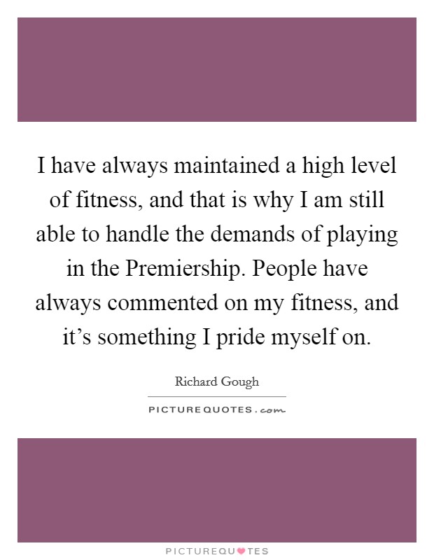 I have always maintained a high level of fitness, and that is why I am still able to handle the demands of playing in the Premiership. People have always commented on my fitness, and it's something I pride myself on Picture Quote #1