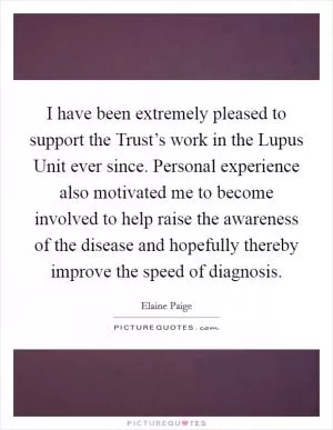 I have been extremely pleased to support the Trust’s work in the Lupus Unit ever since. Personal experience also motivated me to become involved to help raise the awareness of the disease and hopefully thereby improve the speed of diagnosis Picture Quote #1