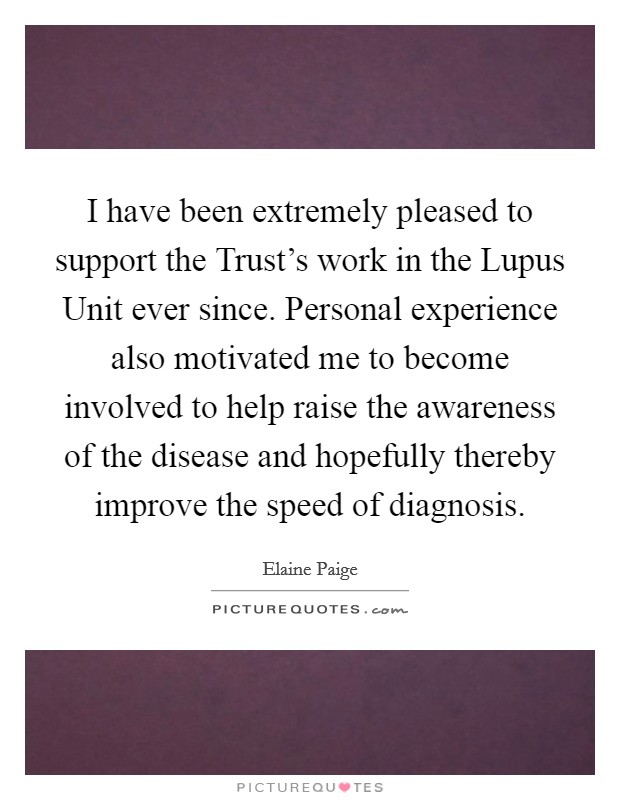 I have been extremely pleased to support the Trust's work in the Lupus Unit ever since. Personal experience also motivated me to become involved to help raise the awareness of the disease and hopefully thereby improve the speed of diagnosis Picture Quote #1
