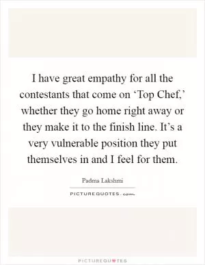 I have great empathy for all the contestants that come on ‘Top Chef,’ whether they go home right away or they make it to the finish line. It’s a very vulnerable position they put themselves in and I feel for them Picture Quote #1