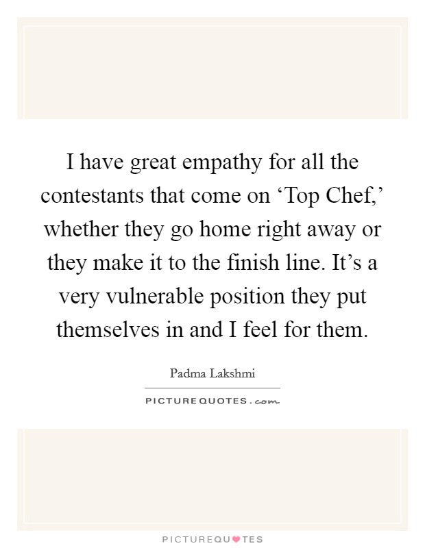 I have great empathy for all the contestants that come on ‘Top Chef,' whether they go home right away or they make it to the finish line. It's a very vulnerable position they put themselves in and I feel for them Picture Quote #1