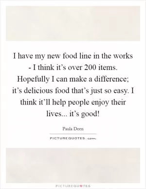 I have my new food line in the works - I think it’s over 200 items. Hopefully I can make a difference; it’s delicious food that’s just so easy. I think it’ll help people enjoy their lives... it’s good! Picture Quote #1