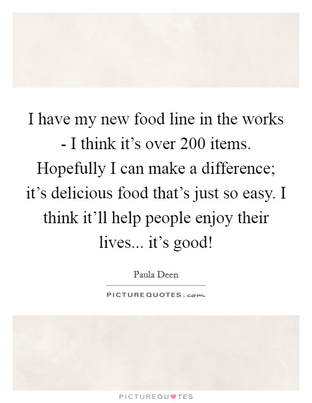 I have my new food line in the works - I think it's over 200 items. Hopefully I can make a difference; it's delicious food that's just so easy. I think it'll help people enjoy their lives... it's good! Picture Quote #1