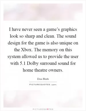 I have never seen a game’s graphics look so sharp and clean. The sound design for the game is also unique on the Xbox. The memory on this system allowed us to provide the user with 5.1 Dolby surround sound for home theatre owners Picture Quote #1