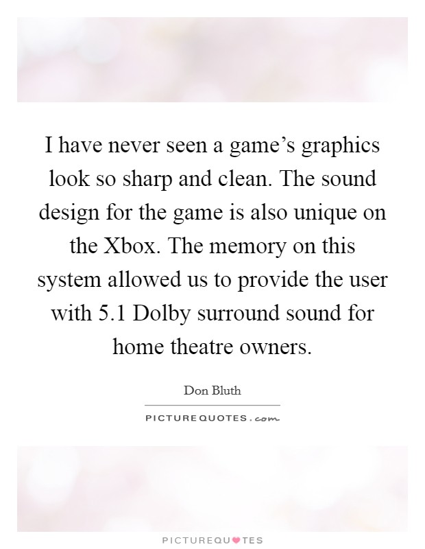 I have never seen a game's graphics look so sharp and clean. The sound design for the game is also unique on the Xbox. The memory on this system allowed us to provide the user with 5.1 Dolby surround sound for home theatre owners Picture Quote #1