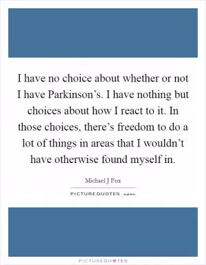 I have no choice about whether or not I have Parkinson’s. I have nothing but choices about how I react to it. In those choices, there’s freedom to do a lot of things in areas that I wouldn’t have otherwise found myself in Picture Quote #1