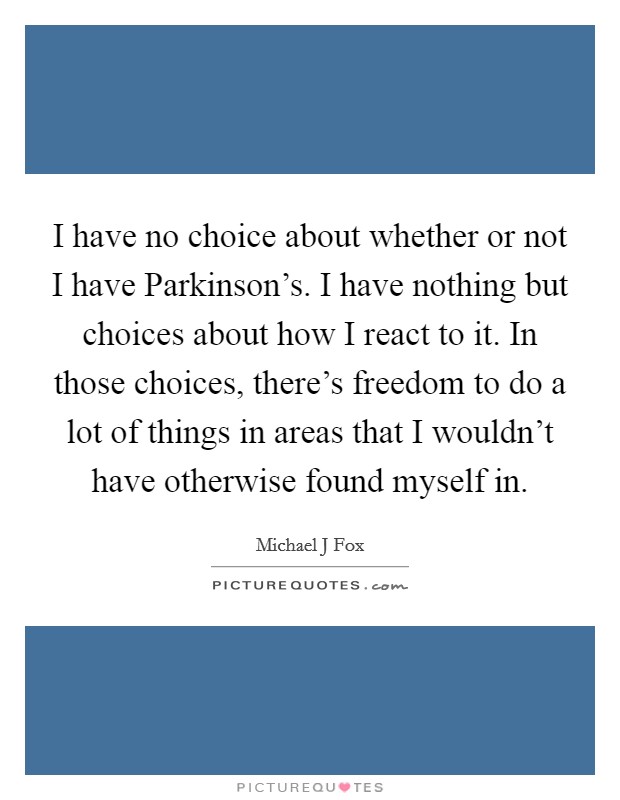 I have no choice about whether or not I have Parkinson's. I have nothing but choices about how I react to it. In those choices, there's freedom to do a lot of things in areas that I wouldn't have otherwise found myself in Picture Quote #1