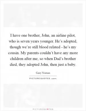 I have one brother, John, an airline pilot, who is seven years younger. He’s adopted, though we’re still blood related - he’s my cousin. My parents couldn’t have any more children after me, so when Dad’s brother died, they adopted John, then just a baby Picture Quote #1