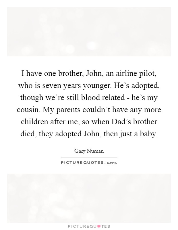 I have one brother, John, an airline pilot, who is seven years younger. He's adopted, though we're still blood related - he's my cousin. My parents couldn't have any more children after me, so when Dad's brother died, they adopted John, then just a baby Picture Quote #1