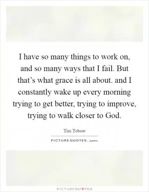 I have so many things to work on, and so many ways that I fail. But that’s what grace is all about. and I constantly wake up every morning trying to get better, trying to improve, trying to walk closer to God Picture Quote #1
