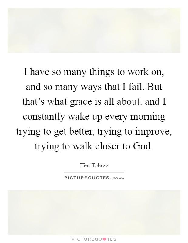 I have so many things to work on, and so many ways that I fail. But that's what grace is all about. and I constantly wake up every morning trying to get better, trying to improve, trying to walk closer to God Picture Quote #1