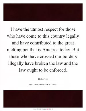 I have the utmost respect for those who have come to this country legally and have contributed to the great melting pot that is America today. But those who have crossed our borders illegally have broken the law and the law ought to be enforced Picture Quote #1