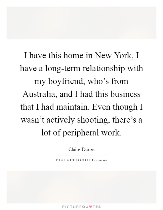 I have this home in New York, I have a long-term relationship with my boyfriend, who's from Australia, and I had this business that I had maintain. Even though I wasn't actively shooting, there's a lot of peripheral work Picture Quote #1