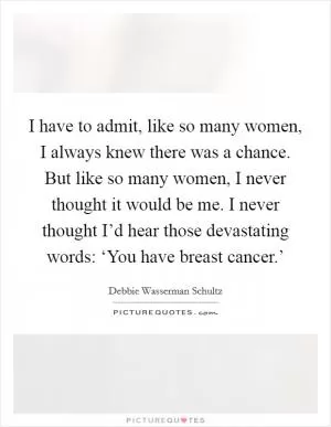 I have to admit, like so many women, I always knew there was a chance. But like so many women, I never thought it would be me. I never thought I’d hear those devastating words: ‘You have breast cancer.’ Picture Quote #1