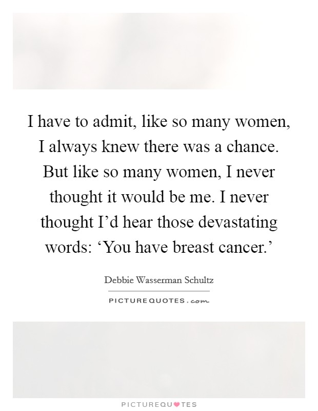 I have to admit, like so many women, I always knew there was a chance. But like so many women, I never thought it would be me. I never thought I'd hear those devastating words: ‘You have breast cancer.' Picture Quote #1