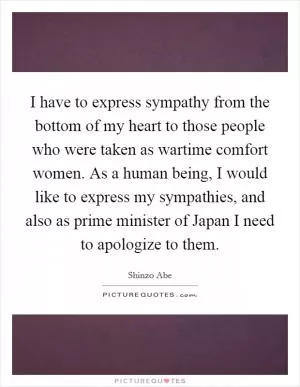 I have to express sympathy from the bottom of my heart to those people who were taken as wartime comfort women. As a human being, I would like to express my sympathies, and also as prime minister of Japan I need to apologize to them Picture Quote #1