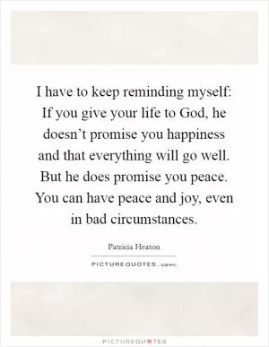 I have to keep reminding myself: If you give your life to God, he doesn’t promise you happiness and that everything will go well. But he does promise you peace. You can have peace and joy, even in bad circumstances Picture Quote #1