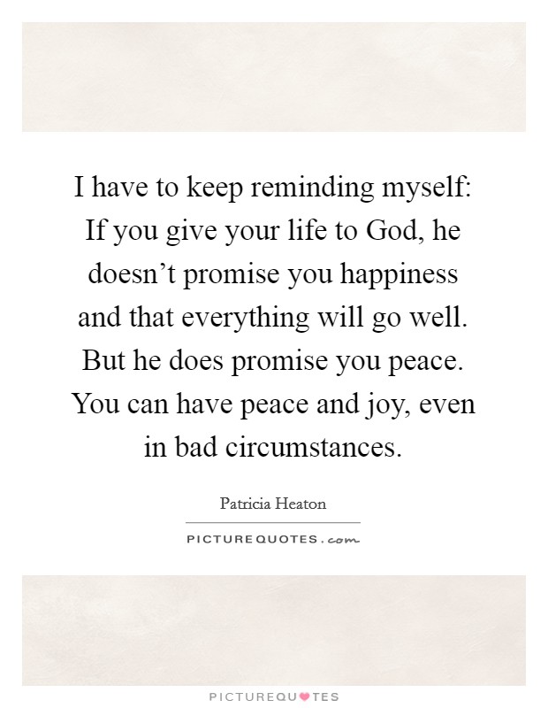 I have to keep reminding myself: If you give your life to God, he doesn't promise you happiness and that everything will go well. But he does promise you peace. You can have peace and joy, even in bad circumstances Picture Quote #1