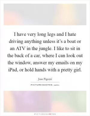 I have very long legs and I hate driving anything unless it’s a boat or an ATV in the jungle. I like to sit in the back of a car, where I can look out the window, answer my emails on my iPad, or hold hands with a pretty girl Picture Quote #1