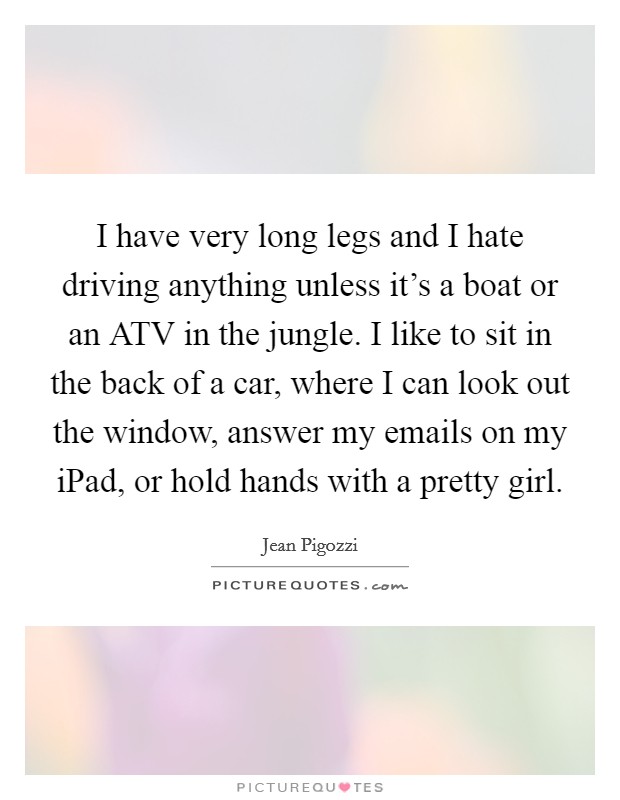 I have very long legs and I hate driving anything unless it's a boat or an ATV in the jungle. I like to sit in the back of a car, where I can look out the window, answer my emails on my iPad, or hold hands with a pretty girl Picture Quote #1